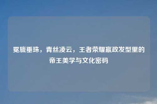 冕旒垂珠，青丝凌云，王者荣耀嬴政发型里的帝王美学与文化密码
