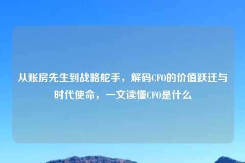 从账房先生到战略舵手，解码CFO的价值跃迁与时代使命，一文读懂CFO是什么