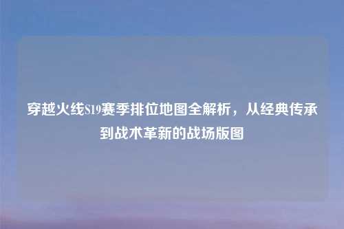 穿越火线S19赛季排位地图全解析，从经典传承到战术革新的战场版图