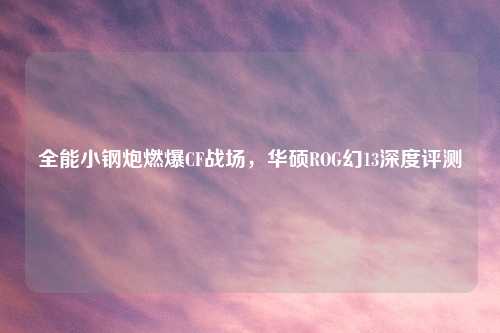 全能小钢炮燃爆CF战场，华硕ROG幻13深度评测