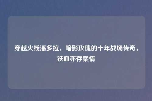 穿越火线潘多拉，暗影玫瑰的十年战场传奇，铁血亦存柔情