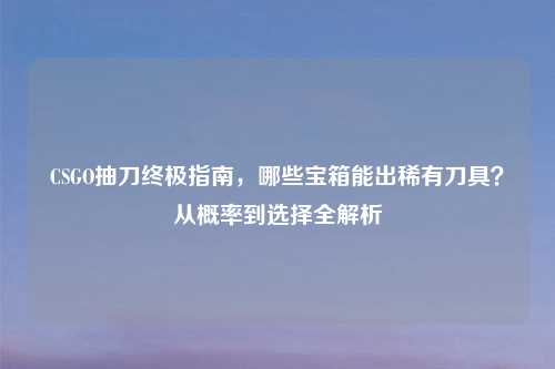 CSGO抽刀终极指南，哪些宝箱能出稀有刀具？从概率到选择全解析