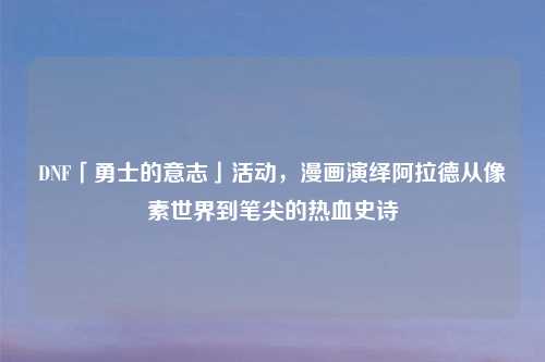 DNF「勇士的意志」活动，漫画演绎阿拉德从像素世界到笔尖的热血史诗