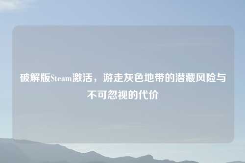 破解版Steam激活，游走灰色地带的潜藏风险与不可忽视的代价