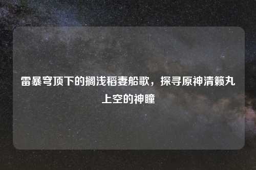 雷暴穹顶下的搁浅稻妻船歌，探寻原神清籁丸上空的神瞳