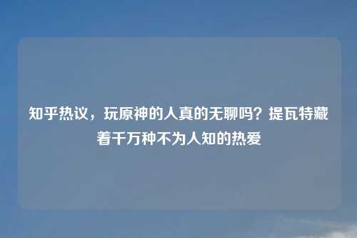 知乎热议，玩原神的人真的无聊吗？提瓦特藏着千万种不为人知的热爱