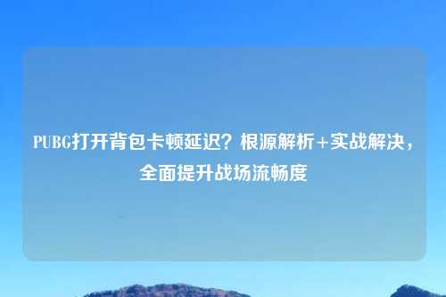 PUBG打开背包卡顿延迟？根源解析+实战解决，全面提升战场流畅度