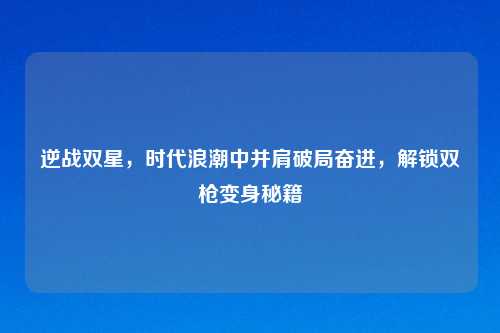逆战双星，时代浪潮中并肩破局奋进，解锁双枪变身秘籍