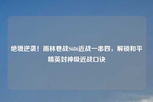 绝境逆袭！雨林巷战S686近战一串四，解锁和平精英封神级近战口诀
