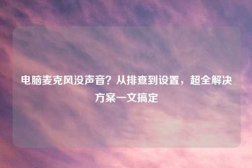 电脑麦克风没声音？从排查到设置，超全解决方案一文搞定
