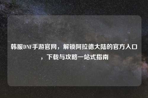韩服DNF手游官网，解锁阿拉德大陆的官方入口，下载与攻略一站式指南