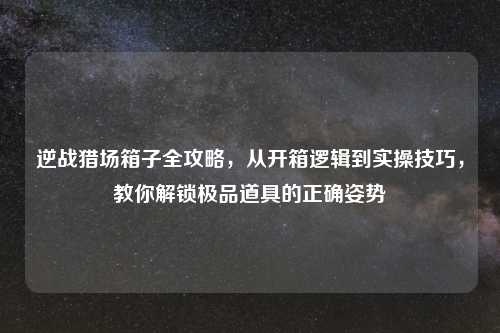 逆战猎场箱子全攻略，从开箱逻辑到实操技巧，教你解锁极品道具的正确姿势