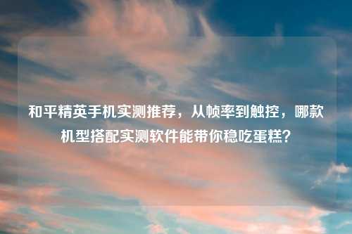 和平精英手机实测推荐，从帧率到触控，哪款机型搭配实测软件能带你稳吃蛋糕？