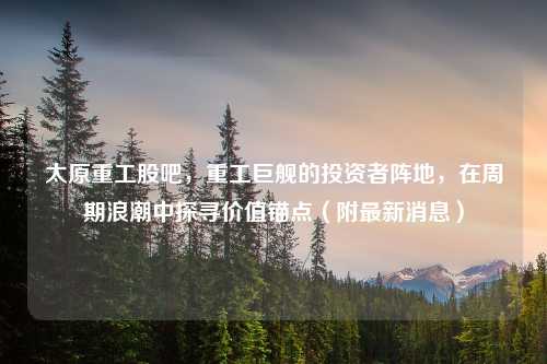 太原重工股吧，重工巨舰的投资者阵地，在周期浪潮中探寻价值锚点（附最新消息）