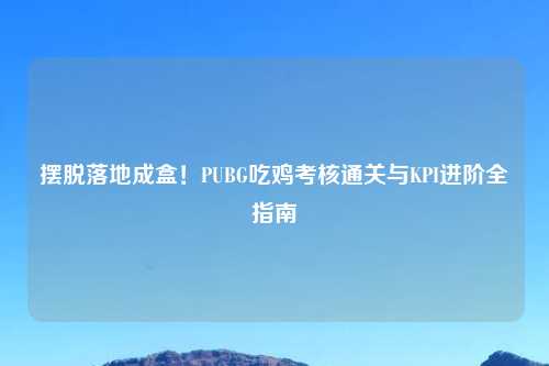 摆脱落地成盒！PUBG吃鸡考核通关与KPI进阶全指南