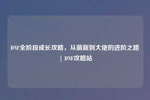DNF全阶段成长攻略，从萌新到大佬的进阶之路 | DNF攻略站