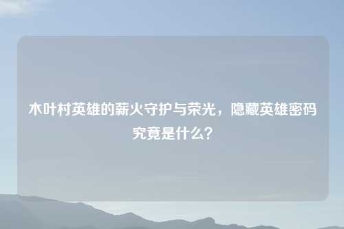 木叶村英雄的薪火守护与荣光，隐藏英雄密码究竟是什么？