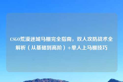 CSGO荒漠迷城马棚完全指南，双人攻防战术全解析（从基础到高阶）+单人上马棚技巧