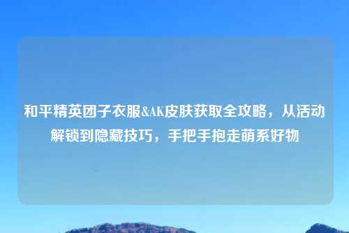 和平精英团子衣服&AK皮肤获取全攻略，从活动解锁到隐藏技巧，手把手抱走萌系好物
