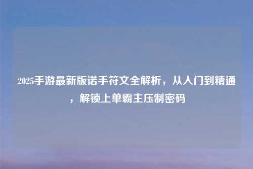 2025手游最新版诺手符文全解析,从入门到精通,解锁上单霸主压制密码