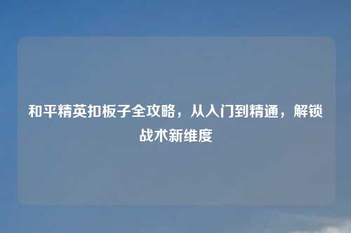 和平精英扣板子全攻略,从入门到精通,解锁战术新维度
