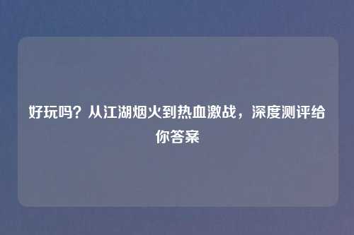 好玩吗？从江湖烟火到热血激战，深度测评给你答案