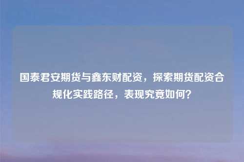 国泰君安期货与鑫东财配资，探索期货配资合规化实践路径，表现究竟如何？