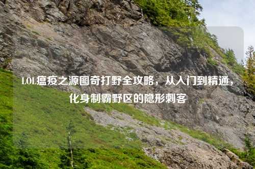 LOL瘟疫之源图奇打野全攻略，从入门到精通，化身制霸野区的隐形刺客