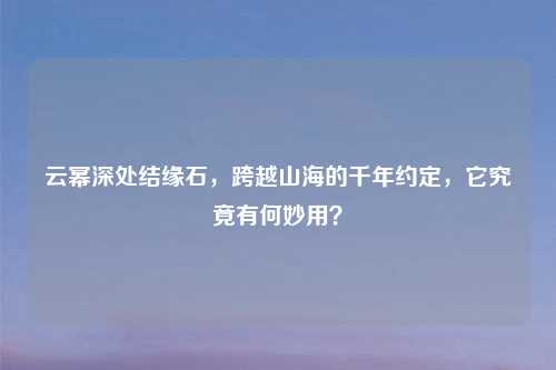 云幂深处结缘石，跨越山海的千年约定，它究竟有何妙用？