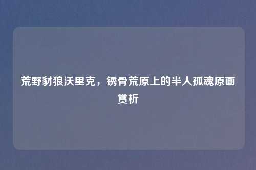 荒野豺狼沃里克，锈骨荒原上的半人孤魂原画赏析
