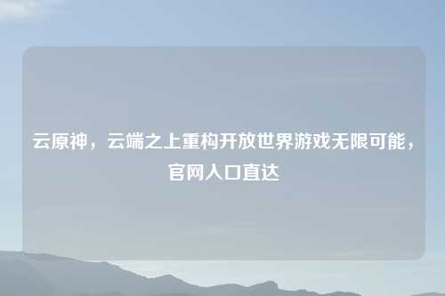 云原神，云端之上重构开放世界游戏无限可能，官网入口直达