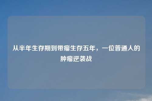从半年生存期到带瘤生存五年，一位普通人的肿瘤逆袭战