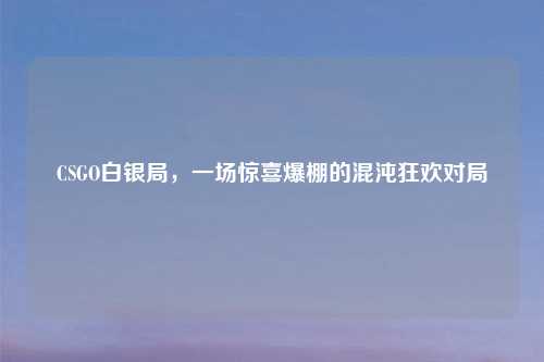 CSGO白银局，一场惊喜爆棚的混沌狂欢对局