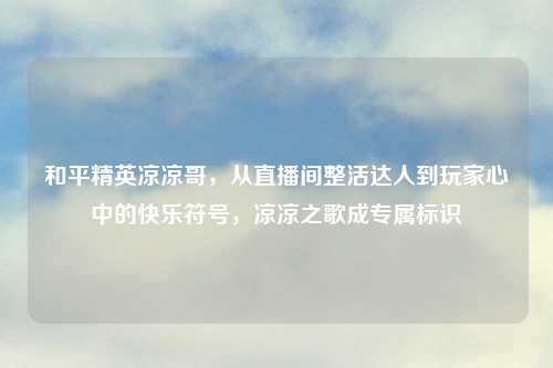 和平精英凉凉哥，从直播间整活达人到玩家心中的快乐符号，凉凉之歌成专属标识