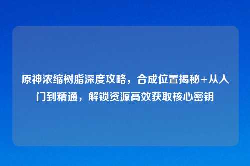 原神浓缩树脂深度攻略，合成位置揭秘+从入门到精通，解锁资源高效获取核心密钥