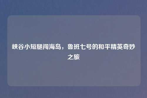 峡谷小短腿闯海岛，鲁班七号的和平精英奇妙之旅