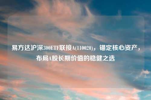 易方达沪深300ETF联接A(110020)，锚定核心资产，布局A股长期价值的稳健之选