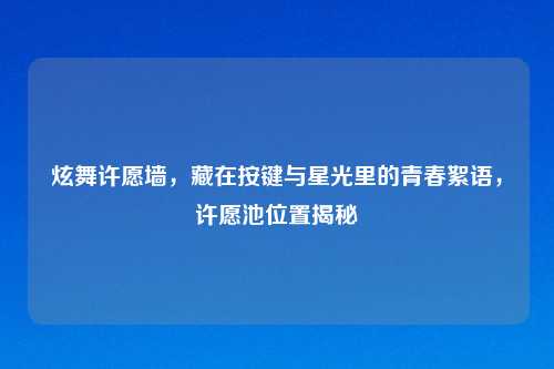 炫舞许愿墙，藏在按键与星光里的青春絮语，许愿池位置揭秘