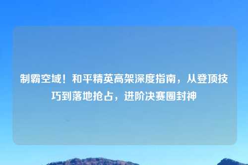 制霸空域！和平精英高架深度指南，从登顶技巧到落地抢占，进阶决赛圈封神