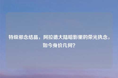 特级邪念结晶，阿拉德大陆暗影里的荣光执念，如今身价几何？