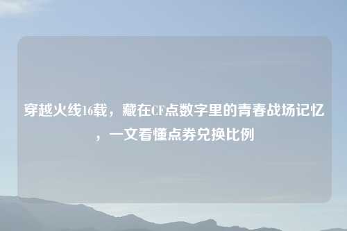 穿越火线16载，藏在CF点数字里的青春战场记忆，一文看懂点券兑换比例
