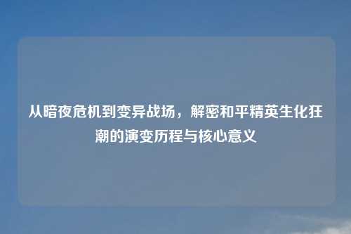 从暗夜危机到变异战场，解密和平精英生化狂潮的演变历程与核心意义