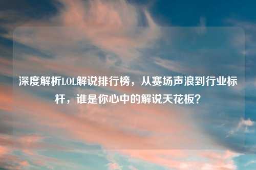 深度解析LOL解说排行榜，从赛场声浪到行业标杆，谁是你心中的解说天花板？