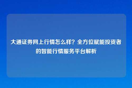 大通证券网上行情怎么样？全方位赋能投资者的智能行情服务平台解析