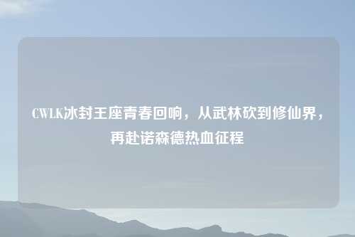 CWLK冰封王座青春回响，从武林砍到修仙界，再赴诺森德热血征程