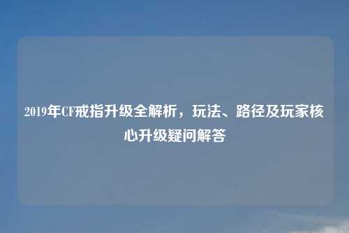 2019年CF戒指升级全解析，玩法、路径及玩家核心升级疑问解答