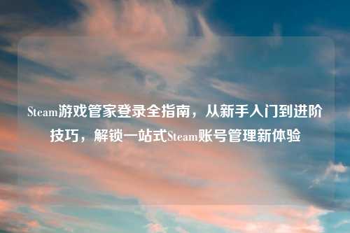 Steam游戏管家登录全指南，从新手入门到进阶技巧，解锁一站式Steam账号管理新体验