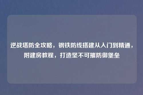 逆战塔防全攻略，钢铁防线搭建从入门到精通，附建房教程，打造坚不可摧防御堡垒