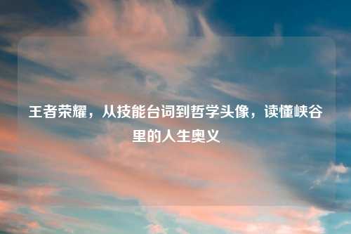 王者荣耀，从技能台词到哲学头像，读懂峡谷里的人生奥义