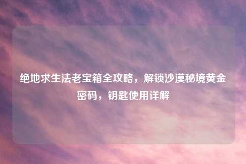 绝地求生法老宝箱全攻略，解锁沙漠秘境黄金密码，钥匙使用详解